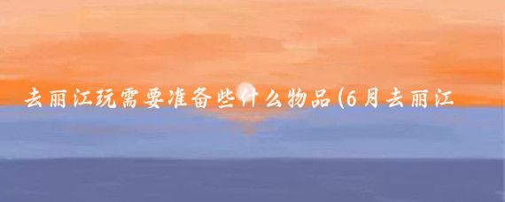 去丽江玩需要准备些什么物品(6月去丽江旅游要带什么	)