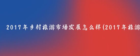 2017年乡村旅游市场发展怎么样(2017年旅游业发展现状	)
