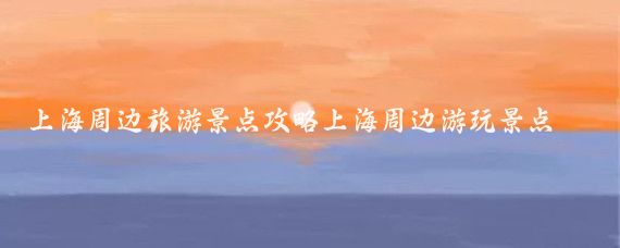 上海周边旅游景点攻略上海周边游玩景点(7月上海周边旅游攻略	)