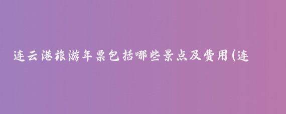 连云港旅游年票包括哪些景点及费用(连云港旅游年卡使用景点	)