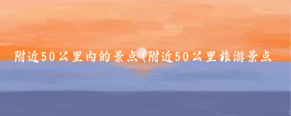 附近50公里内的景点(附近50公里旅游景点	)
