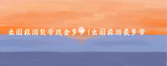 出国旅游能带现金多少(出国旅游最多带多少钱	)