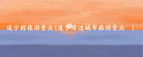遂宁的旅游景点(遂宁周边城市旅游景点	)