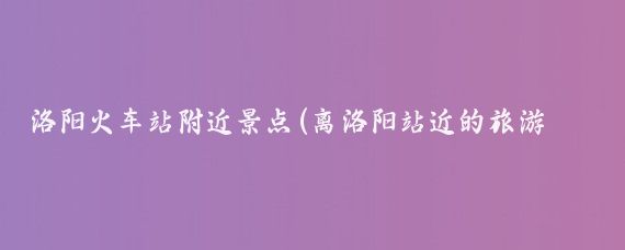 洛阳火车站附近景点(离洛阳站近的旅游景点	)