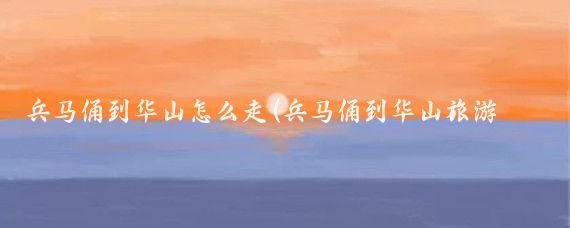 兵马俑到华山怎么走(兵马俑到华山旅游攻略	)