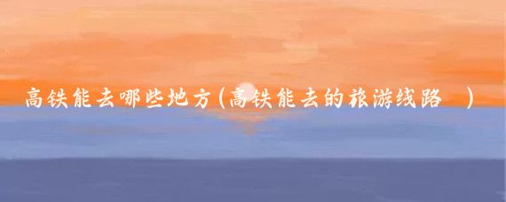 高铁能去哪些地方(高铁能去的旅游线路	)