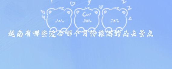 越南有哪些适合哪个月份旅游的必去景点(越南几月份去旅游好	)