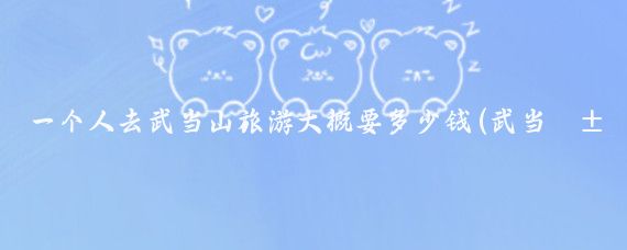 一个人去武当山旅游大概要多少钱(武当山旅游大概多少钱	)
