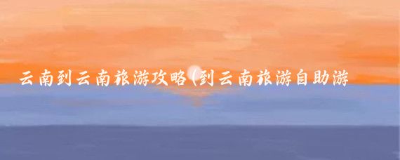 云南到云南旅游攻略(到云南旅游自助游攻略	)