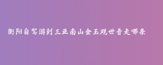 衡阳自驾游到三亚南山金玉观世音走哪条路(衡阳到三亚旅游	)