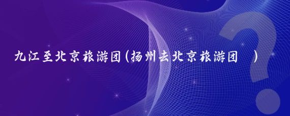九江至北京旅游团(扬州去北京旅游团	)