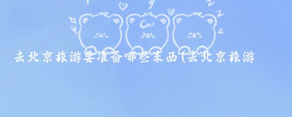 去北京旅游要准备哪些东西(去北京旅游要带什么东西	)