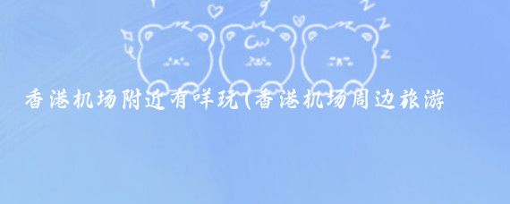 香港机场附近有咩玩(香港机场周边旅游景点	)