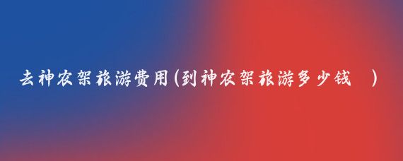 去神农架旅游费用(到神农架旅游多少钱	)