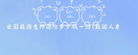 出国旅游意外保险多少钱一份(旅游人身意外险多少钱	)