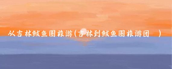 从吉林鲅鱼圈旅游(吉林到鲅鱼圈旅游团	)
