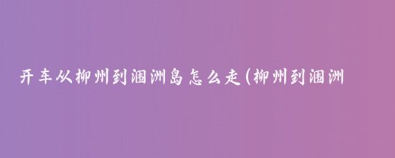 开车从柳州到涠洲岛怎么走(柳州到涠洲岛旅游攻略	)