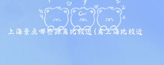 上海景点哪些距离比较近(离上海比较近的旅游景点	)