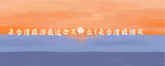 去台湾旅游最适合买什么(去台湾旅游买什么东西好	)