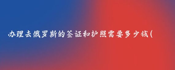 办理去俄罗斯的签证和护照需要多少钱(去俄罗斯旅游签证多少钱	)