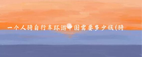 一个人骑自行车环游中国需要多少钱(骑自行车旅游要多少钱	)