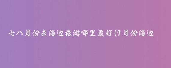 七八月份去海边旅游哪里最好(7月份海边旅游攻略	)