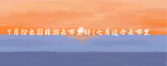 7月份出国旅游去哪里好(七月适合去哪里旅游国外	)