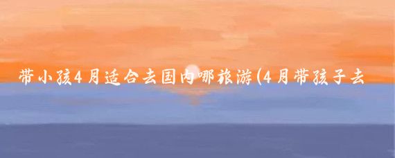 带小孩4月适合去国内哪旅游(4月带孩子去哪里旅游	)