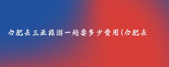 合肥去三亚旅游一趟要多少费用(合肥去三亚旅游团	)