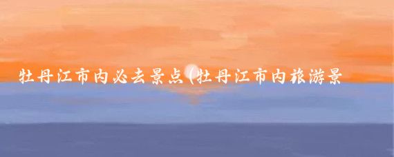 牡丹江市内必去景点(牡丹江市内旅游景点	)