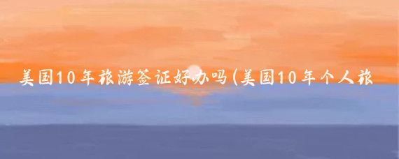 美国10年旅游签证好办吗(美国10年个人旅游签证	)