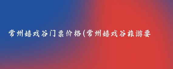 常州嬉戏谷门票价格(常州嬉戏谷旅游要多少钱	)