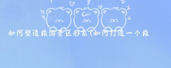 如何塑造旅游景区形象(如何打造一个旅游景点	)