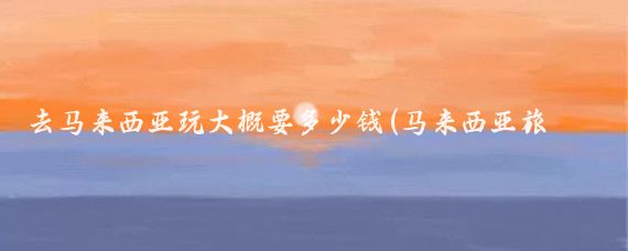 去马来西亚玩大概要多少钱(马来西亚旅游费用是多少	)
