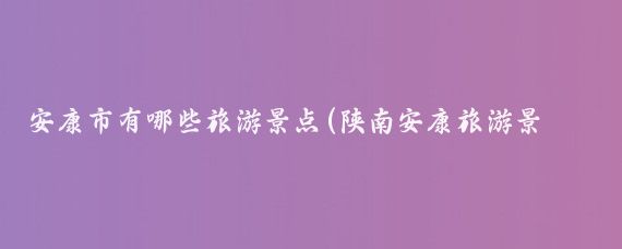 安康市有哪些旅游景点(陕南安康旅游景点大全	)