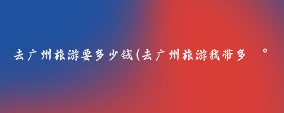 去广州旅游要多少钱(去广州旅游我带多少钱	)