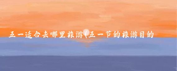 五一适合去哪里旅游(五一节的旅游目的地	)