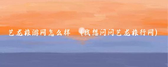 艺龙旅游网怎么样	(我想问问艺龙旅行网)