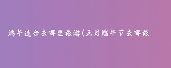 端午适合去哪里旅游(五月端午节去哪旅游	)