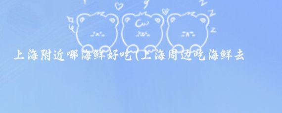 上海附近哪海鲜好吃(上海周边吃海鲜去哪里旅游	)