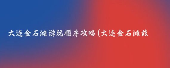 大连金石滩游玩顺序攻略(大连金石滩旅游攻略厦门	)