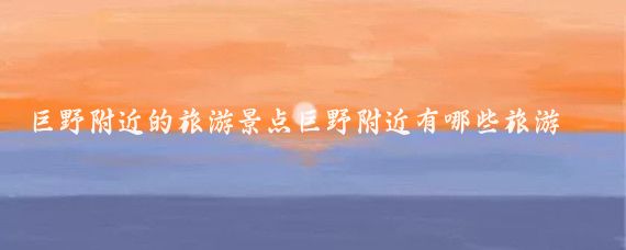 巨野附近的旅游景点巨野附近有哪些旅游景点(巨野周边城市旅游景点	)