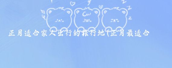 正月适合家人出行的旅行地(正月最适合去哪里旅游	)