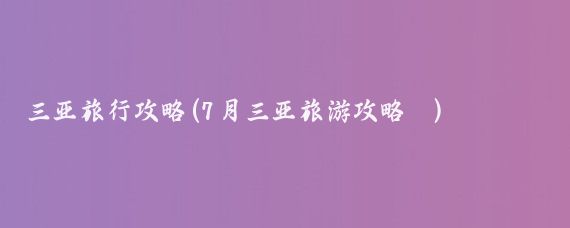 三亚旅行攻略(7月三亚旅游攻略	)
