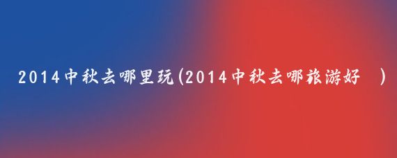 2014中秋去哪里玩(2014中秋去哪旅游好	)