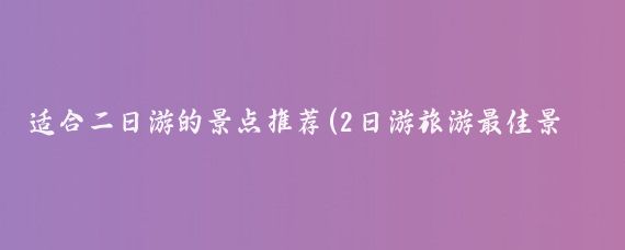 适合二日游的景点推荐(2日游旅游最佳景点推荐	)