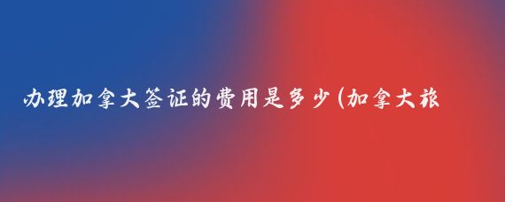 办理加拿大签证的费用是多少(加拿大旅游签证需要多少钱	)