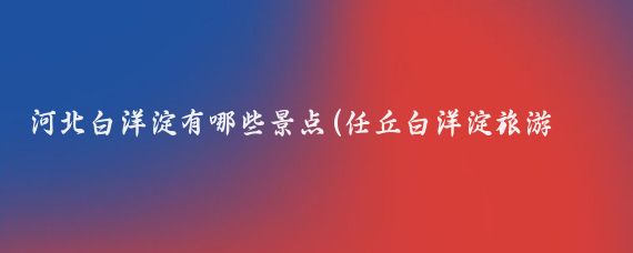 河北白洋淀有哪些景点(任丘白洋淀旅游景点	)