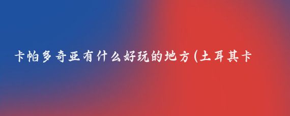 卡帕多奇亚有什么好玩的地方(土耳其卡帕多奇亚旅游	)