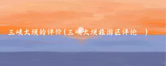三峡大坝的评价(三峡大坝旅游区评论	)